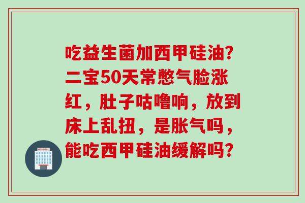 吃益生菌加西甲硅油?二宝50天常憋气脸涨红,肚子咕噜响,放到床上乱扭,是吗,能吃西甲硅油缓解吗? 吃益生菌加西甲硅油?二宝50天常憋气脸涨红,肚子咕噜响,放到床上乱扭,是吗,能吃西甲硅油缓解吗?