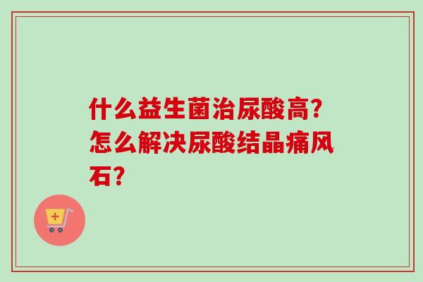 什么益生菌尿酸高？怎么解决尿酸结晶痛风石？