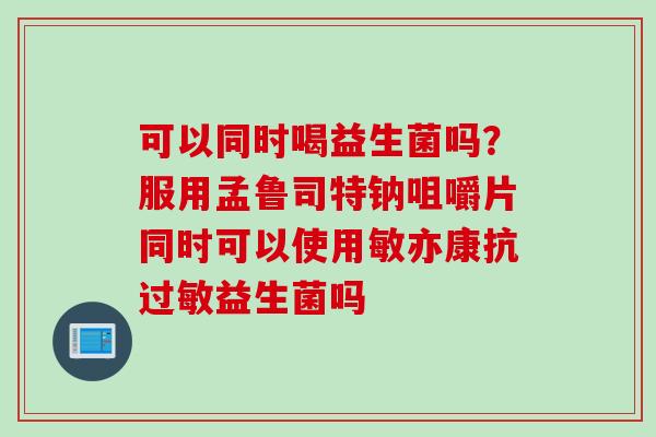 可以同时喝益生菌吗?服用孟鲁司特钠咀嚼片同时可以使用敏亦康抗益生菌吗 可以同时喝益生菌吗?服用孟鲁司特钠咀嚼片同时可以使用敏亦康抗益生菌吗