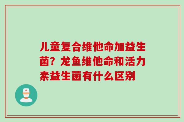 儿童复合维他命加益生菌?龙鱼维他命和活力素益生菌有什么区别 儿童复合维他命加益生菌?龙鱼维他命和活力素益生菌有什么区别