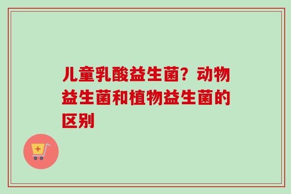 儿童乳酸益生菌?动物益生菌和植物益生菌的区别 儿童乳酸益生菌?动物益生菌和植物益生菌的区别