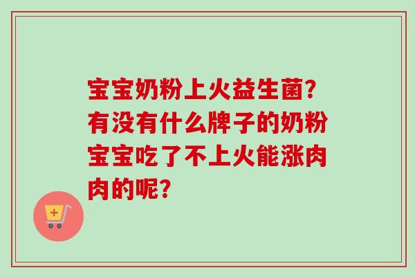 宝宝奶粉上火益生菌?有没有什么牌子的奶粉宝宝吃了不上火能涨肉肉的呢? 宝宝奶粉上火益生菌?有没有什么牌子的奶粉宝宝吃了不上火能涨肉肉的呢?