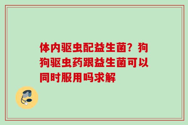 体内驱虫配益生菌?狗狗驱虫药跟益生菌可以同时服用吗求解 体内驱虫配益生菌?狗狗驱虫药跟益生菌可以同时服用吗求解