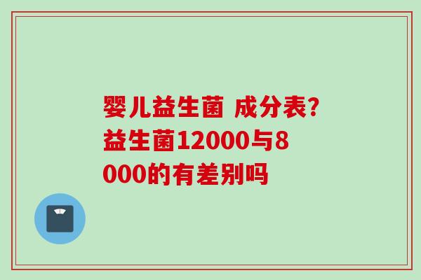 婴儿益生菌 成分表？益生菌12000与8000的有差别吗