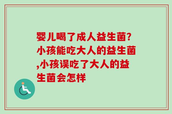 婴儿喝了成人益生菌?小孩能吃大人的益生菌,小孩误吃了大人的益生菌会怎样 婴儿喝了成人益生菌?小孩能吃大人的益生菌,小孩误吃了大人的益生菌会怎样