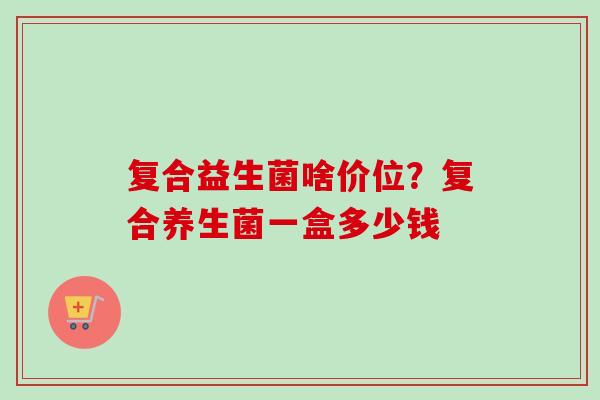 复合益生菌啥价位？复合养生菌一盒多少钱