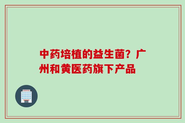 培植的益生菌？广州和黄医药旗下产品
