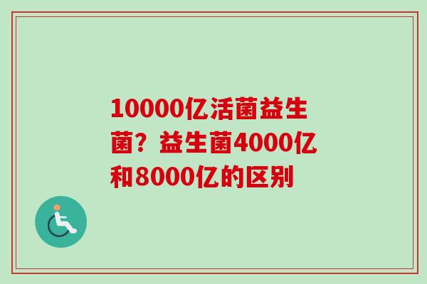 10000亿活菌益生菌?益生菌4000亿和8000亿的区别 10000亿活菌益生菌?益生菌4000亿和8000亿的区别