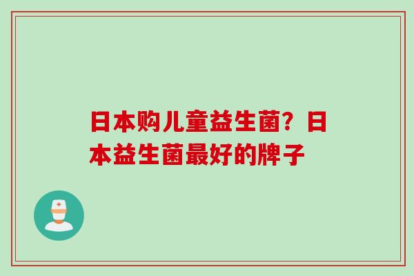 日本购儿童益生菌？日本益生菌好的牌子