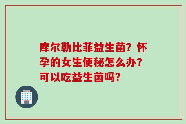 库尔勒比菲益生菌?怀孕的女生怎么办?可以吃益生菌吗? 库尔勒比菲益生菌?怀孕的女生怎么办?可以吃益生菌吗?