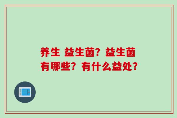 养生 益生菌?益生菌有哪些?有什么益处? 养生 益生菌?益生菌有哪些?有什么益处?