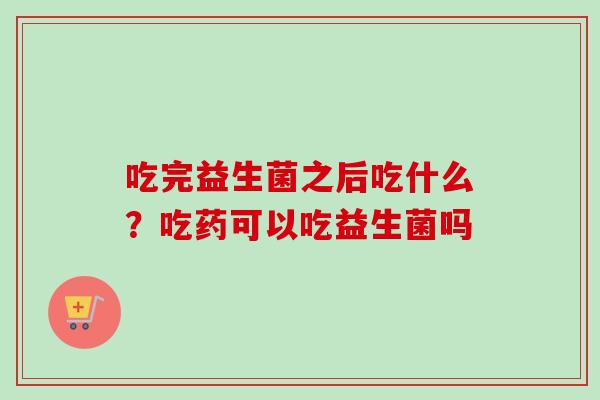 吃完益生菌之后吃什么?吃药可以吃益生菌吗 吃完益生菌之后吃什么?吃药可以吃益生菌吗