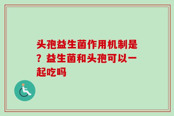 头孢益生菌作用机制是？益生菌和头孢可以一起吃吗