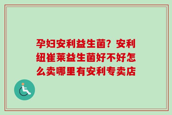 孕妇安利益生菌？安利纽崔莱益生菌好不好怎么卖哪里有安利专卖店