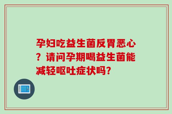 孕妇吃益生菌反胃恶心?请问孕期喝益生菌能减轻症状吗? 孕妇吃益生菌反胃恶心?请问孕期喝益生菌能减轻症状吗?