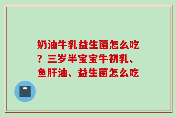 奶油牛乳益生菌怎么吃?三岁半宝宝牛初乳、鱼油、益生菌怎么吃 奶油牛乳益生菌怎么吃?三岁半宝宝牛初乳、鱼油、益生菌怎么吃