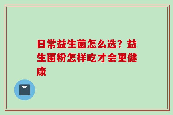 日常益生菌怎么选?益生菌粉怎样吃才会更健康 日常益生菌怎么选?益生菌粉怎样吃才会更健康