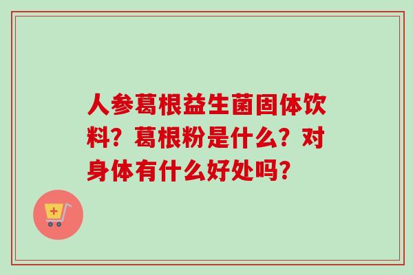 人参葛根益生菌固体饮料?葛根粉是什么?对身体有什么好处吗? 人参葛根益生菌固体饮料?葛根粉是什么?对身体有什么好处吗?