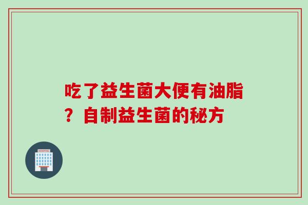吃了益生菌大便有油脂?自制益生菌的秘方 吃了益生菌大便有油脂?自制益生菌的秘方