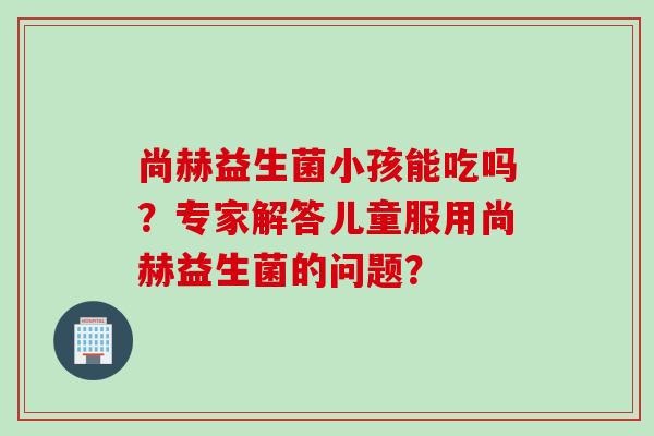 尚赫益生菌小孩能吃吗?专家解答儿童服用尚赫益生菌的问题? 尚赫益生菌小孩能吃吗?专家解答儿童服用尚赫益生菌的问题?