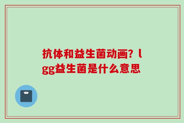 抗体和益生菌动画?lgg益生菌是什么意思 抗体和益生菌动画?lgg益生菌是什么意思