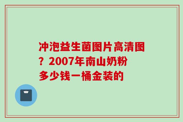 冲泡益生菌图片高清图？2007年南山奶粉多少钱一桶金装的