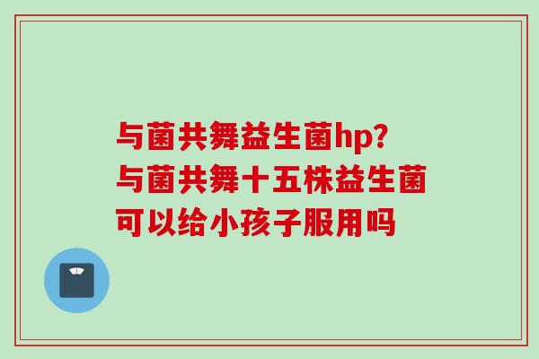 与菌共舞益生菌hp?与菌共舞十五株益生菌可以给小孩子服用吗 与菌共舞益生菌hp?与菌共舞十五株益生菌可以给小孩子服用吗