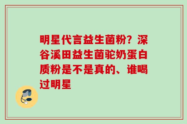 明星代言益生菌粉?深谷溪田益生菌驼奶蛋白质粉是不是真的、谁喝过明星 明星代言益生菌粉?深谷溪田益生菌驼奶蛋白质粉是不是真的、谁喝过明星