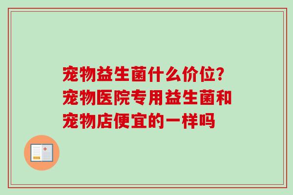 宠物益生菌什么价位？宠物医院专用益生菌和宠物店便宜的一样吗