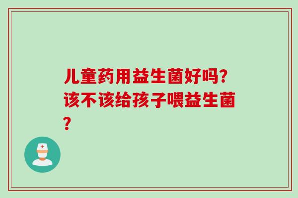 儿童药用益生菌好吗?该不该给孩子喂益生菌? 儿童药用益生菌好吗?该不该给孩子喂益生菌?