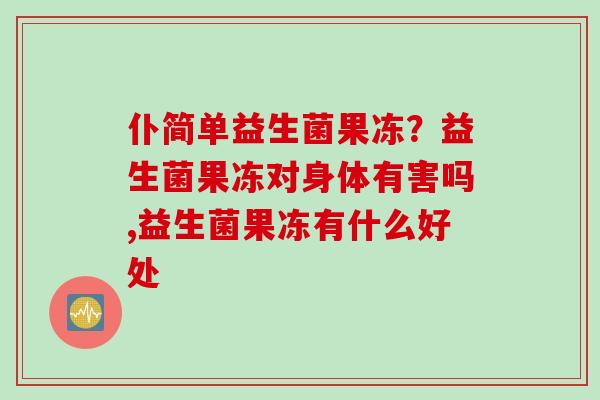 仆简单益生菌果冻?益生菌果冻对身体有害吗,益生菌果冻有什么好处 仆简单益生菌果冻?益生菌果冻对身体有害吗,益生菌果冻有什么好处