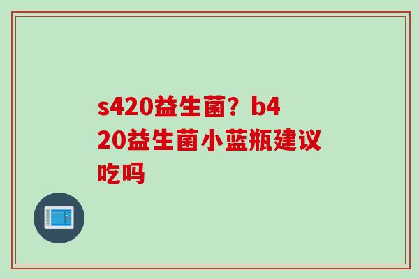 s420益生菌?b420益生菌小蓝瓶建议吃吗 s420益生菌?b420益生菌小蓝瓶建议吃吗
