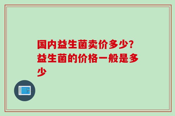 国内益生菌卖价多少？益生菌的价格一般是多少