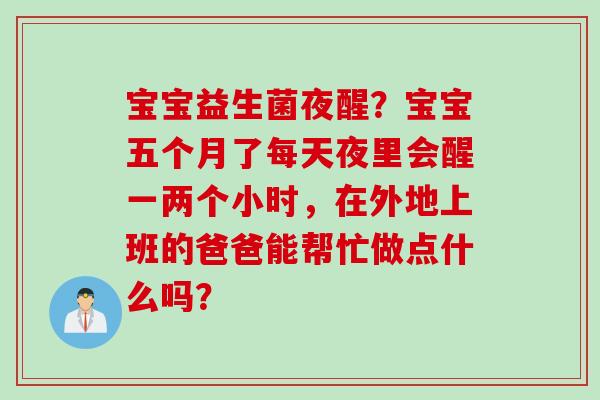 宝宝益生菌夜醒?宝宝五个月了每天夜里会醒一两个小时,在外地上班的爸爸能帮忙做点什么吗? 宝宝益生菌夜醒?宝宝五个月了每天夜里会醒一两个小时,在外地上班的爸爸能帮忙做点什么吗?