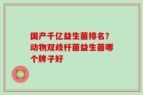 国产千亿益生菌排名?动物双歧杆菌益生菌哪个牌子好 国产千亿益生菌排名?动物双歧杆菌益生菌哪个牌子好