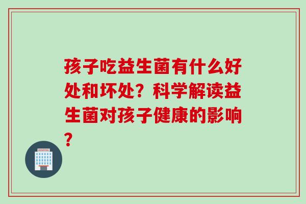 孩子吃益生菌有什么好处和坏处？科学解读益生菌对孩子健康的影响？