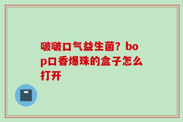 啵啵口气益生菌?bop口香爆珠的盒子怎么打开 啵啵口气益生菌?bop口香爆珠的盒子怎么打开