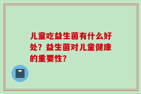 儿童吃益生菌有什么好处?益生菌对儿童健康的重要性? 儿童吃益生菌有什么好处?益生菌对儿童健康的重要性?