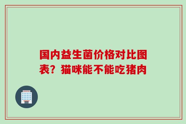 国内益生菌价格对比图表?猫咪能不能吃猪肉 国内益生菌价格对比图表?猫咪能不能吃猪肉