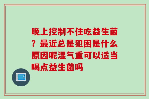晚上控制不住吃益生菌?近总是犯困是什么原因呢湿气重可以适当喝点益生菌吗 晚上控制不住吃益生菌?近总是犯困是什么原因呢湿气重可以适当喝点益生菌吗