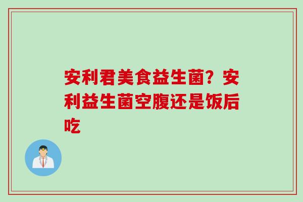安利君美食益生菌?安利益生菌空腹还是饭后吃 安利君美食益生菌?安利益生菌空腹还是饭后吃