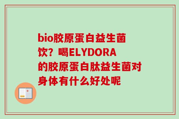 bio胶原蛋白益生菌饮?喝ELYDORA的胶原蛋白肽益生菌对身体有什么好处呢 bio胶原蛋白益生菌饮?喝ELYDORA的胶原蛋白肽益生菌对身体有什么好处呢
