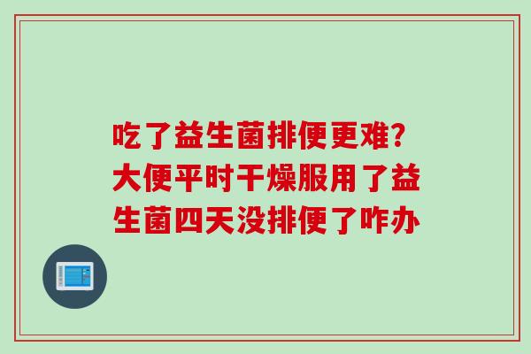 吃了益生菌排便更难?大便平时干燥服用了益生菌四天没排便了咋办 吃了益生菌排便更难?大便平时干燥服用了益生菌四天没排便了咋办