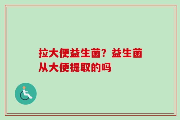 拉大便益生菌?益生菌从大便提取的吗 拉大便益生菌?益生菌从大便提取的吗
