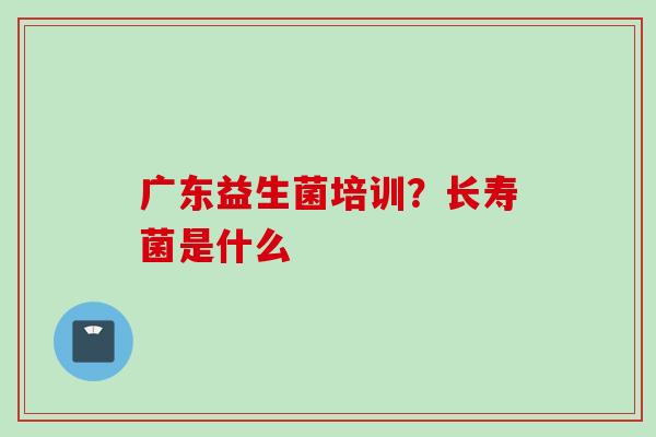 广东益生菌培训？长寿菌是什么