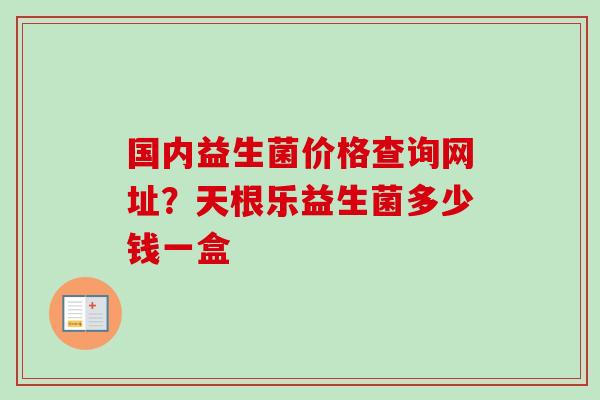 国内益生菌价格查询网址?天根乐益生菌多少钱一盒 国内益生菌价格查询网址?天根乐益生菌多少钱一盒