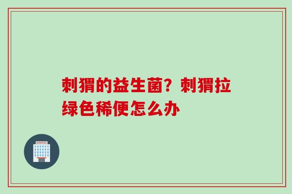 刺猬的益生菌?刺猬拉绿色稀便怎么办 刺猬的益生菌?刺猬拉绿色稀便怎么办