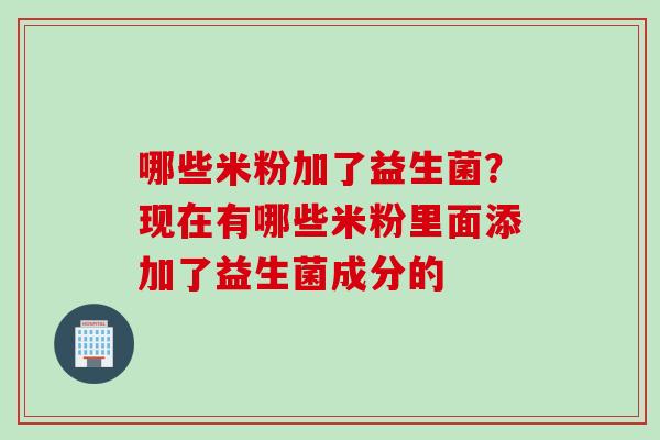 哪些米粉加了益生菌?现在有哪些米粉里面添加了益生菌成分的 哪些米粉加了益生菌?现在有哪些米粉里面添加了益生菌成分的