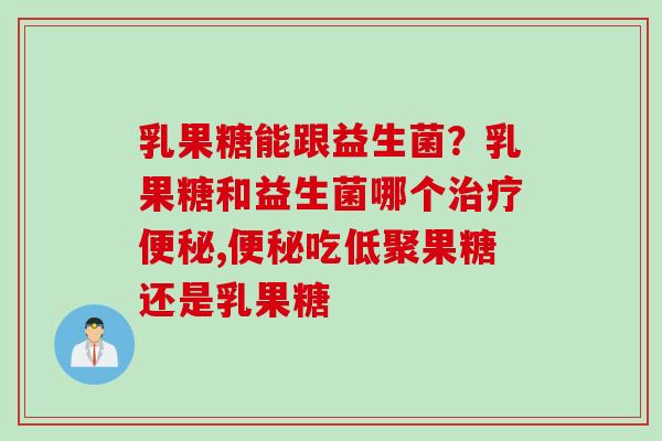 乳果糖能跟益生菌？乳果糖和益生菌哪个,吃低聚果糖还是乳果糖