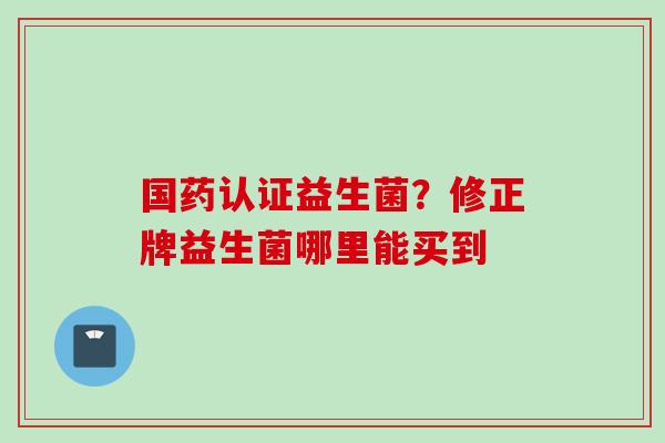 国药认证益生菌？修正牌益生菌哪里能买到